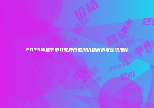 2025年遂宁市耳轮畸形整形价格解析与医院推荐