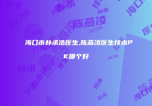海口市朴承浩医生,陈燕凌医生技术PK哪个好