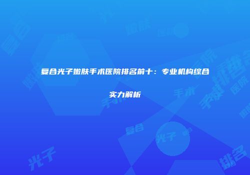 复合光子嫩肤手术医院排名前十：专业机构综合实力解析