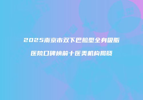 2025南京市双下巴脸型全身吸脂医院口碑榜前十医美机构揭晓