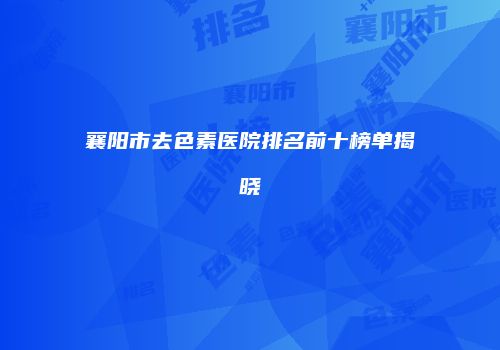 襄阳市去色素医院排名前十榜单揭晓