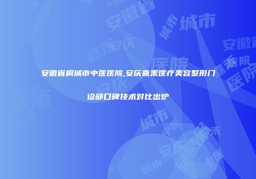 安徽省桐城市中医医院,安庆嘉禾医疗美容整形门诊部口碑技术对比出炉