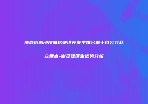 成都市面部皮肤松弛填充医生排名前十位公立私立盘点-谢灵婕医生优势分析