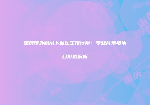 重庆市外眼角下至医生排行榜：专业背景与项目价格解析