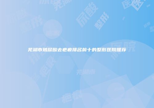 芜湖市玻尿酸去疤痕排名前十的整形医院推荐