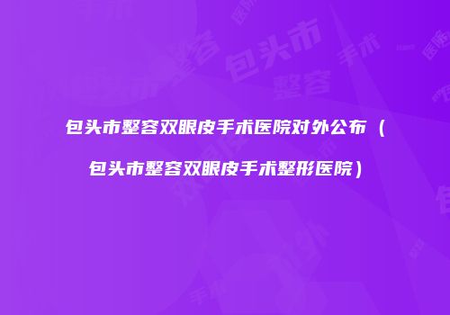 包头市整容双眼皮手术医院对外公布（包头市整容双眼皮手术整形医院）