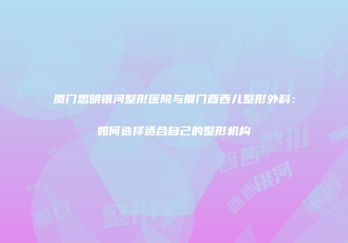 厦门思明银河整形医院与厦门酉西儿整形外科：如何选择适合自己的整形机构