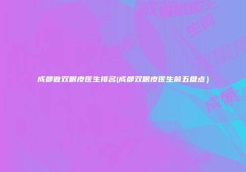 成都做双眼皮医生排名(成都双眼皮医生前五盘点）
