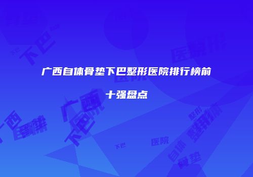 广西自体骨垫下巴整形医院排行榜前十强盘点