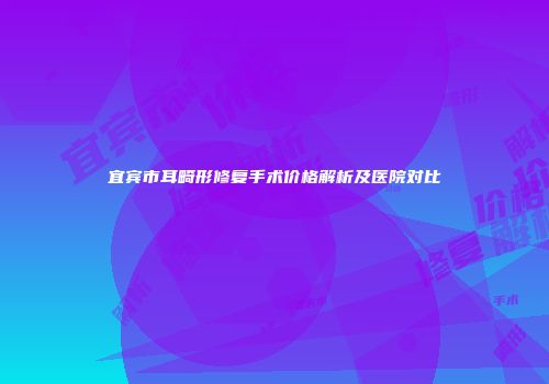 宜宾市耳畸形修复手术价格解析及医院对比