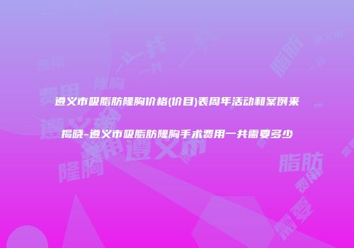 遵义市吸脂肪隆胸价格(价目)表周年活动和案例来揭晓-遵义市吸脂肪隆胸手术费用一共需要多少