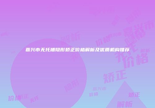 嘉兴市无托槽隐形矫正价格解析及优质机构推荐