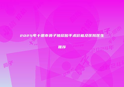 2025年十堰市鼻子玻尿酸手术价格及医院医生推荐