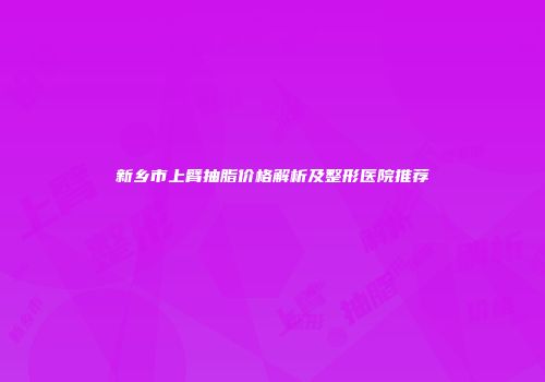 新乡市上臂抽脂价格解析及整形医院推荐