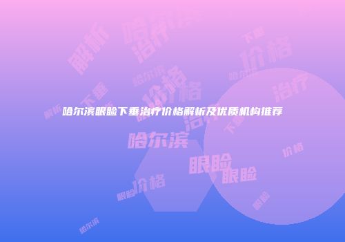 哈尔滨眼睑下垂治疗价格解析及优质机构推荐