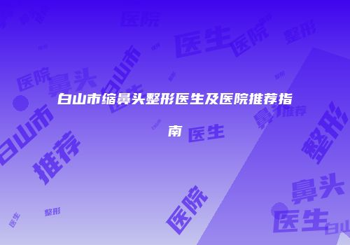 白山市缩鼻头整形医生及医院推荐指南