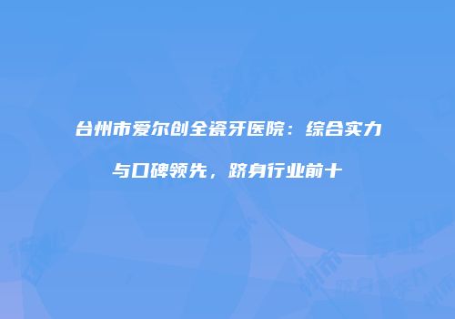 台州市爱尔创全瓷牙医院：综合实力与口碑领先，跻身行业前十