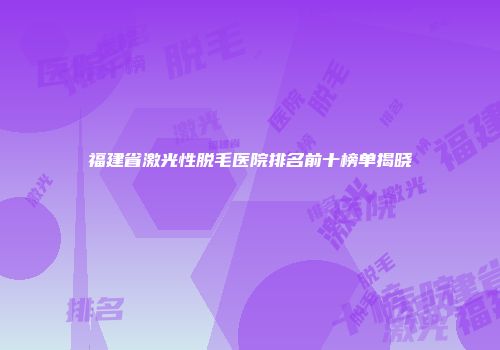 福建省激光性脱毛医院排名前十榜单揭晓