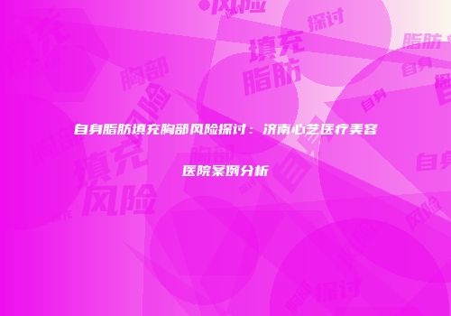 自身脂肪填充胸部风险探讨：济南心艺医疗美容医院案例分析