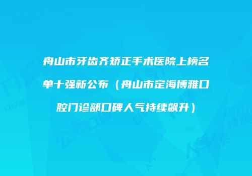 舟山市牙齿齐矫正手术医院上榜名单十强新公布（舟山市定海博雅口腔门诊部口碑人气持续飙升）