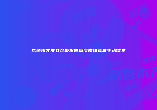 乌鲁木齐市耳朵缺损修复医院推荐与手术信息