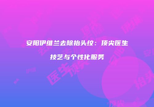 安阳伊维兰去除抬头纹：顶尖医生技艺与个性化服务