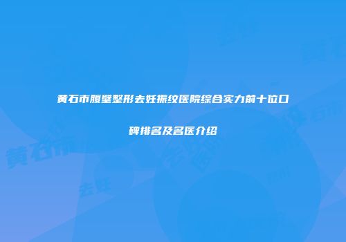 黄石市腹壁整形去妊振纹医院综合实力前十位口碑排名及名医介绍