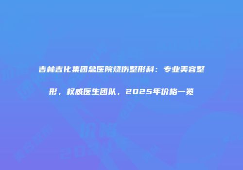 吉林吉化集团总医院烧伤整形科：专业美容整形，权威医生团队，2025年价格一览