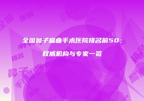 全国鼻子扁曲手术医院排名前50：权威机构与专家一览