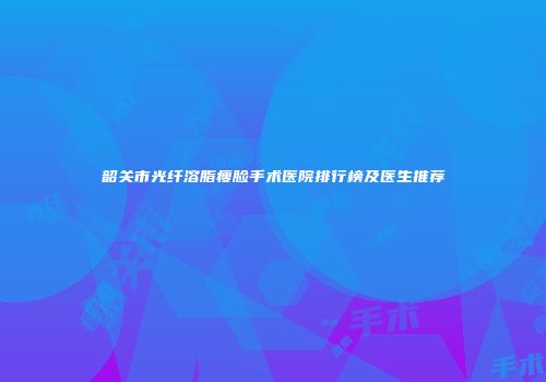 韶关市光纤溶脂瘦脸手术医院排行榜及医生推荐