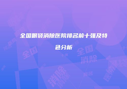 全国眼袋消除医院排名前十强及特色分析