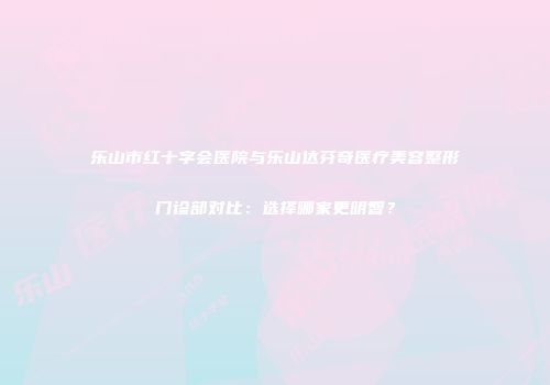 乐山市红十字会医院与乐山达芬奇医疗美容整形门诊部对比：选择哪家更明智？