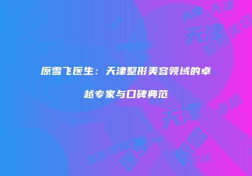 原雪飞医生：天津整形美容领域的卓越专家与口碑典范