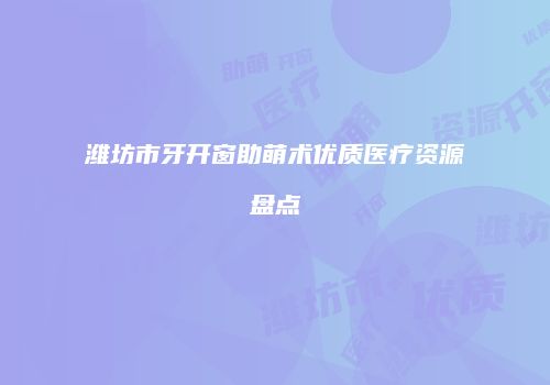 潍坊市牙开窗助萌术优质医疗资源盘点