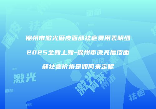 锦州市激光磨皮面部祛疤费用表明细2025全新上新-锦州市激光磨皮面部祛疤价格是如何来定呢