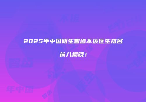 2025年中国阻生智齿不拔医生排名前八揭晓！