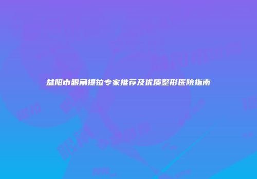 益阳市眼角提拉专家推荐及优质整形医院指南