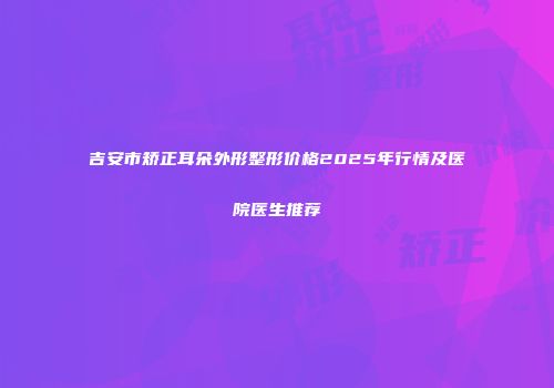 吉安市矫正耳朵外形整形价格2025年行情及医院医生推荐