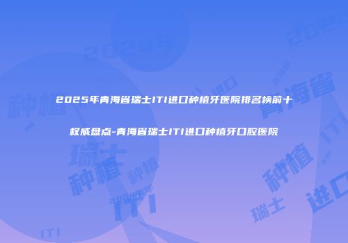2025年青海省瑞士ITI进口种植牙医院排名榜前十权威盘点-青海省瑞士ITI进口种植牙口腔医院