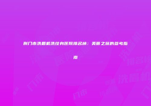 荆门市洗眉机洗纹身医院排名榜：美丽之旅的参考指南