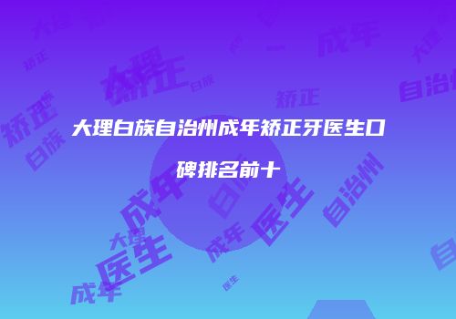 大理白族自治州成年矫正牙医生口碑排名前十
