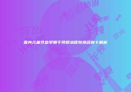 国内儿童牙齿早期干预矫治医院排名前十解析