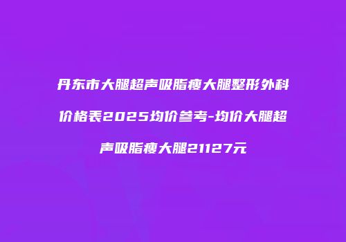 丹东市大腿超声吸脂瘦大腿整形外科价格表2025均价参考-均价大腿超声吸脂瘦大腿21127元