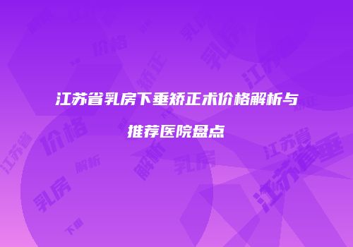 江苏省乳房下垂矫正术价格解析与推荐医院盘点