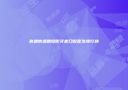 南通市透明隐形牙套口腔医生排行榜
