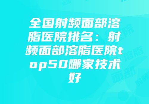 全国射频面部溶脂医院排名：射频面部溶脂医院top50哪家技术好