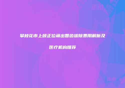 攀枝花市上颌正位萌出智齿拔除费用解析及医疗机构推荐