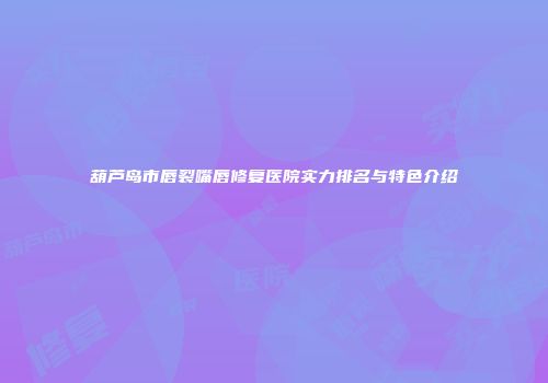 葫芦岛市唇裂嘴唇修复医院实力排名与特色介绍