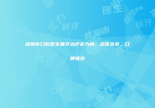 咸阳市口腔医生暴牙治疗实力榜：名医荟萃，口碑推荐