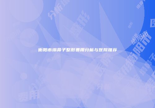 衡阳市塌鼻子整形费用分析与医院推荐